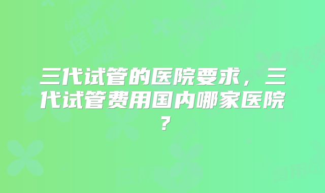 三代试管的医院要求，三代试管费用国内哪家医院？