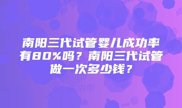 南阳三代试管婴儿成功率有80%吗?南阳三代试管做一次多少钱?