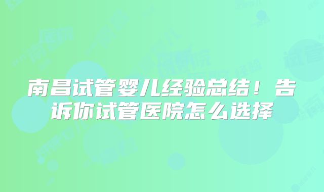 南昌试管婴儿经验总结!告诉你试管医院怎么选择
