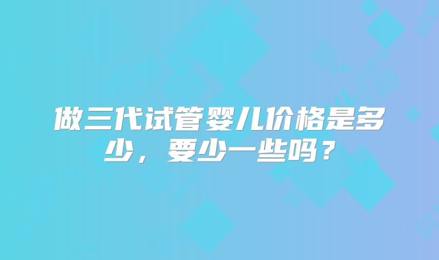 做三代试管婴儿价格是多少,要少一些吗?