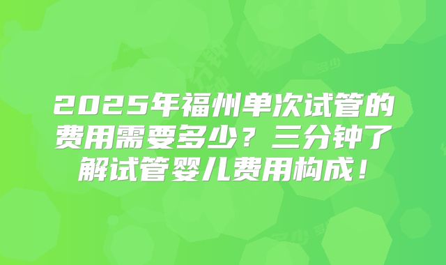 2025年福州单次试管的费用需要多少？三分钟了解试管婴儿费用构成！