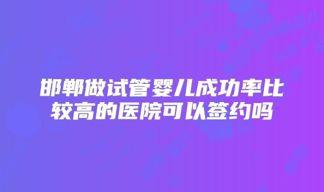 邯郸做试管婴儿成功率比较高的医院可以签约吗