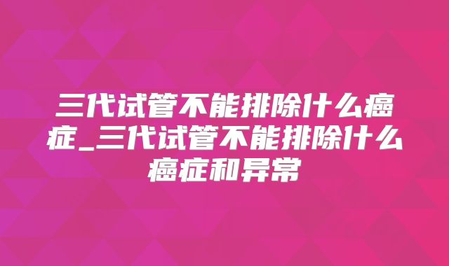 三代试管不能排除什么癌症_三代试管不能排除什么癌症和异常