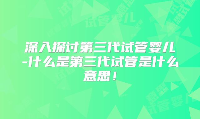 深入探讨第三代试管婴儿-什么是第三代试管是什么意思！
