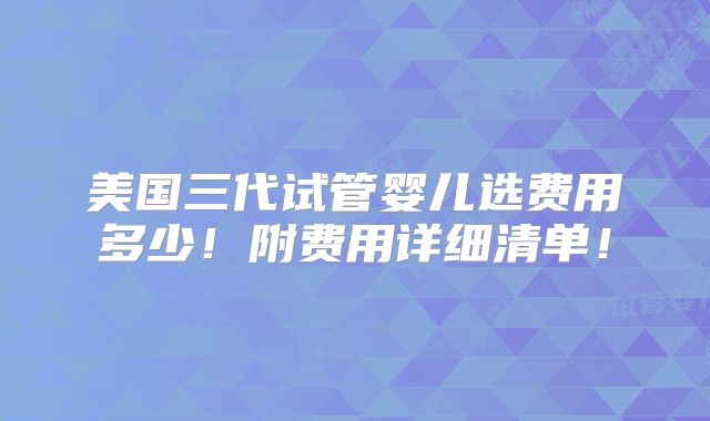 美国三代试管婴儿选费用多少!附费用详细清单!