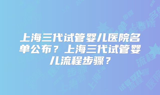上海三代试管婴儿医院名单公布？上海三代试管婴儿流程步骤？