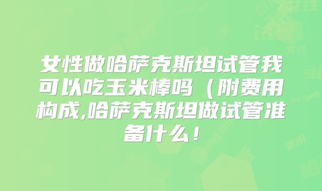 女性做哈萨克斯坦试管我可以吃玉米棒吗（附费用构成,哈萨克斯坦做试管准备什么！