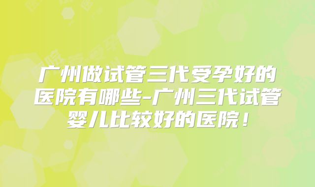 广州做试管三代受孕好的医院有哪些-广州三代试管婴儿比较好的医院！