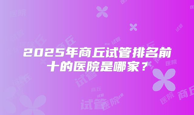 2025年商丘试管排名前十的医院是哪家？
