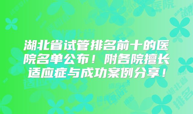 湖北省试管排名前十的医院名单公布!附各院擅长适应症与成功案例分享!