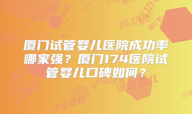 厦门试管婴儿医院成功率哪家强？厦门174医院试管婴儿口碑如何？