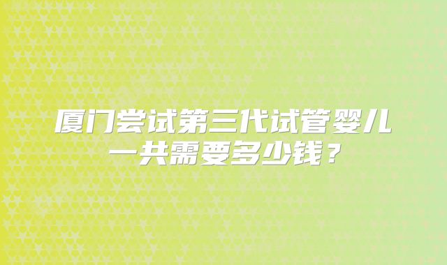 厦门尝试第三代试管婴儿一共需要多少钱？