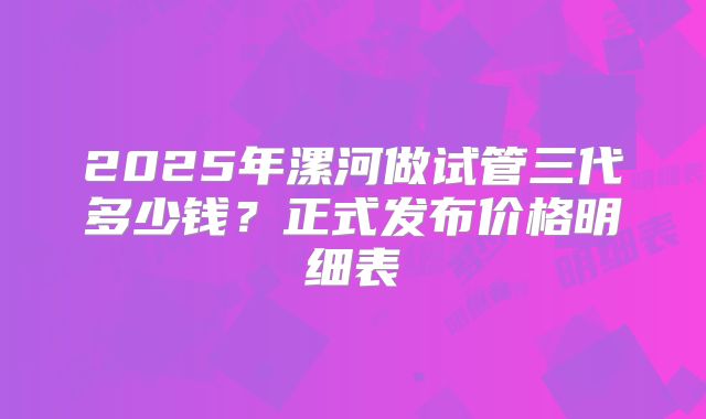 2025年漯河做试管三代多少钱?正式发布价格明细表