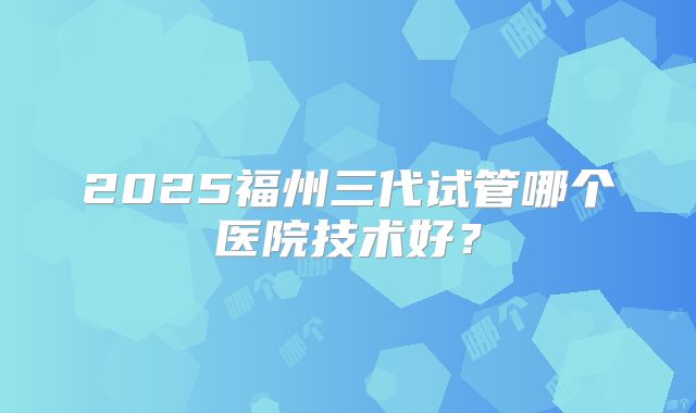 2025福州三代试管哪个医院技术好?