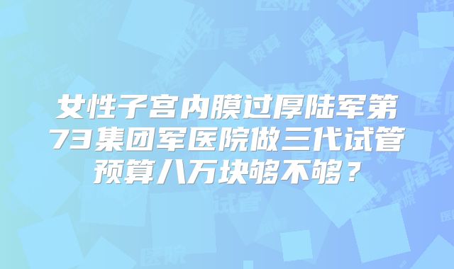 女性子宫内膜过厚陆军第73集团军医院做三代试管预算八万块够不够？