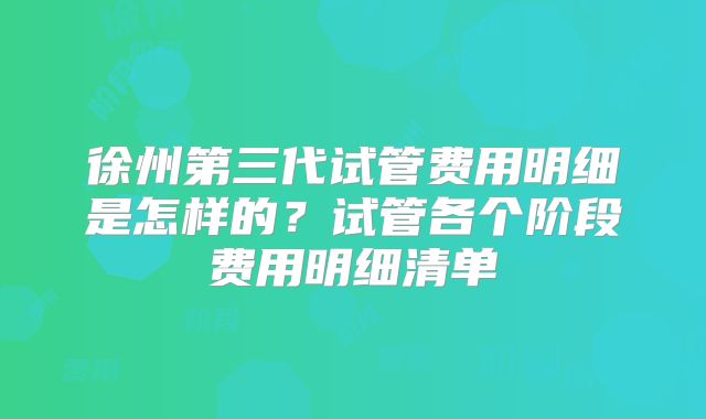 徐州第三代试管费用明细是怎样的?试管各个阶段费用明细清单