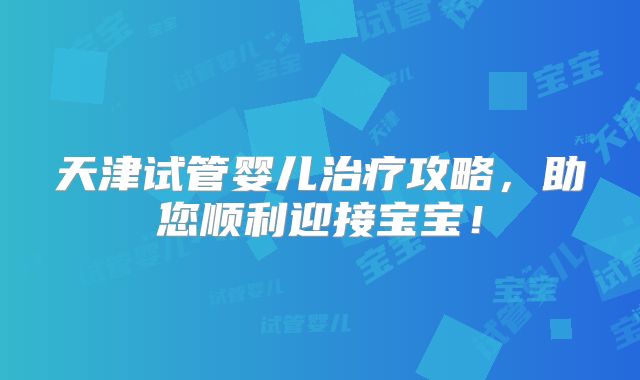 天津试管婴儿治疗攻略，助您顺利迎接宝宝！