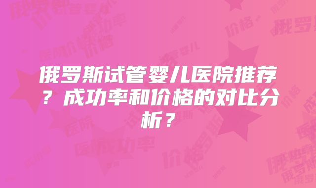 俄罗斯试管婴儿医院推荐?成功率和价格的对比分析?