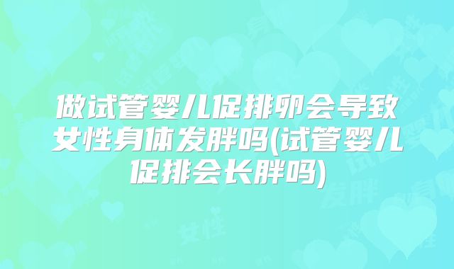 做试管婴儿促排卵会导致女性身体发胖吗(试管婴儿促排会长胖吗)