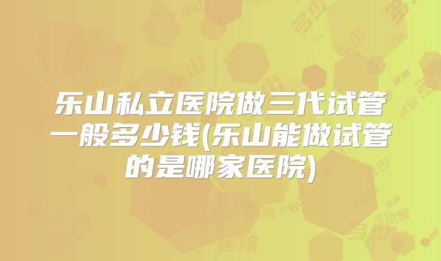 乐山私立医院做三代试管一般多少钱(乐山能做试管的是哪家医院)