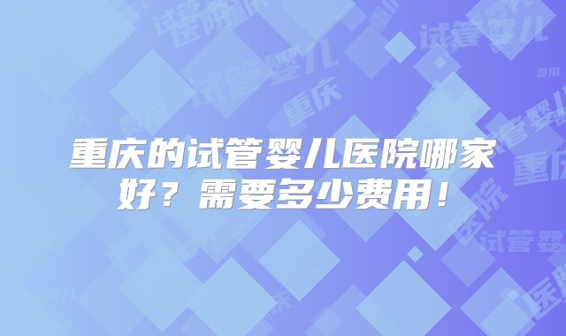 重庆的试管婴儿医院哪家好?需要多少费用!