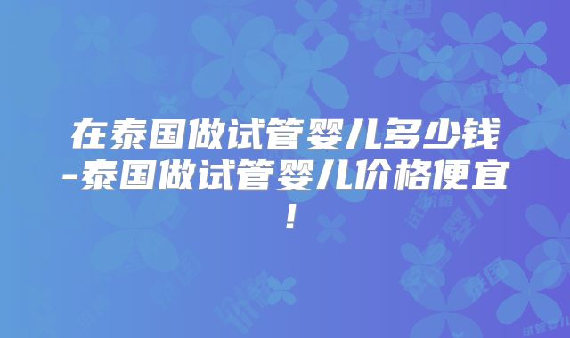 在泰国做试管婴儿多少钱-泰国做试管婴儿价格便宜!
