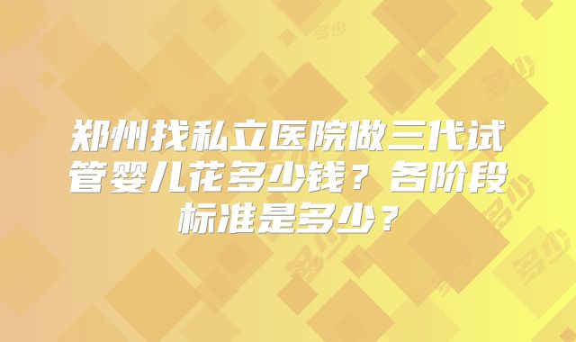郑州找私立医院做三代试管婴儿花多少钱？各阶段标准是多少？