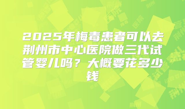 2025年梅毒患者可以去荆州市中心医院做三代试管婴儿吗?大概要花多少钱