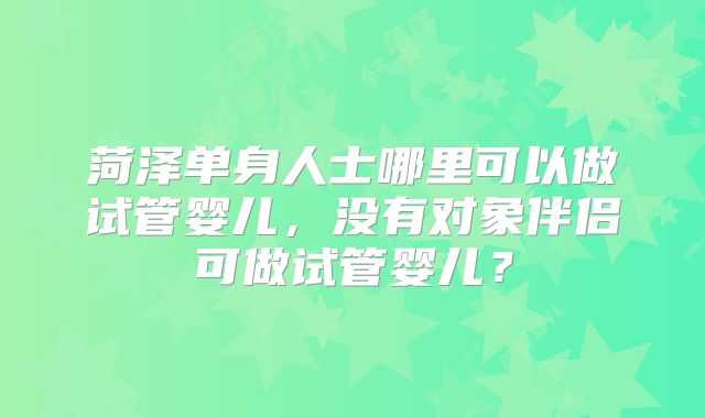 菏泽单身人士哪里可以做试管婴儿，没有对象伴侣可做试管婴儿？