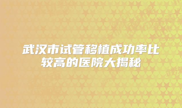 武汉市试管移植成功率比较高的医院大揭秘