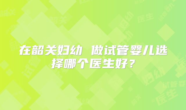 在韶关妇幼 做试管婴儿选择哪个医生好？