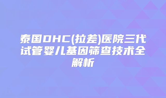 泰国DHC(拉差)医院三代试管婴儿基因筛查技术全解析
