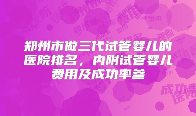 郑州市做三代试管婴儿的医院排名，内附试管婴儿费用及成功率参