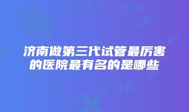 济南做第三代试管最厉害的医院最有名的是哪些