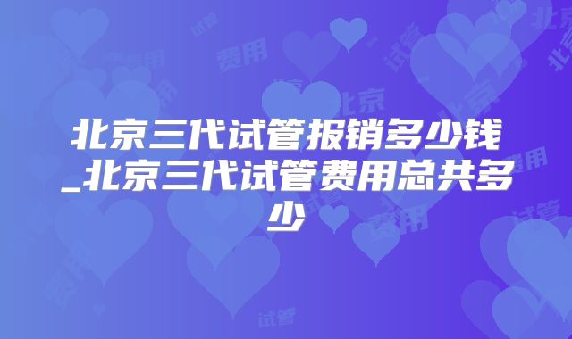 北京三代试管报销多少钱_北京三代试管费用总共多少