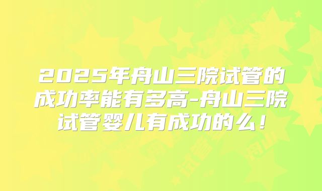 2025年舟山三院试管的成功率能有多高-舟山三院试管婴儿有成功的么!