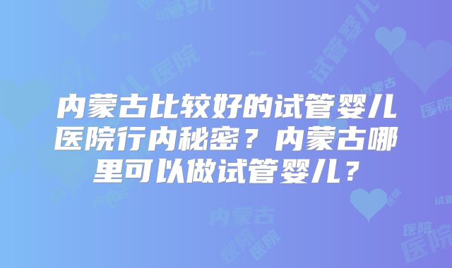 内蒙古比较好的试管婴儿医院行内秘密？内蒙古哪里可以做试管婴儿？