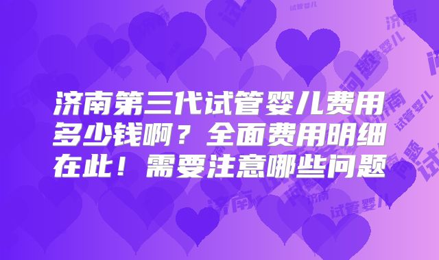 济南第三代试管婴儿费用多少钱啊？全面费用明细在此！需要注意哪些问题