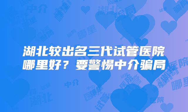 湖北较出名三代试管医院哪里好？要警惕中介骗局