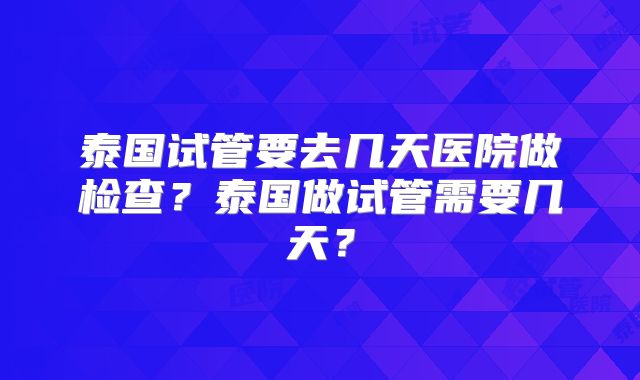 泰国试管要去几天医院做检查？泰国做试管需要几天？