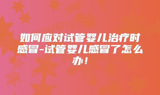 如何应对试管婴儿治疗时感冒-试管婴儿感冒了怎么办！