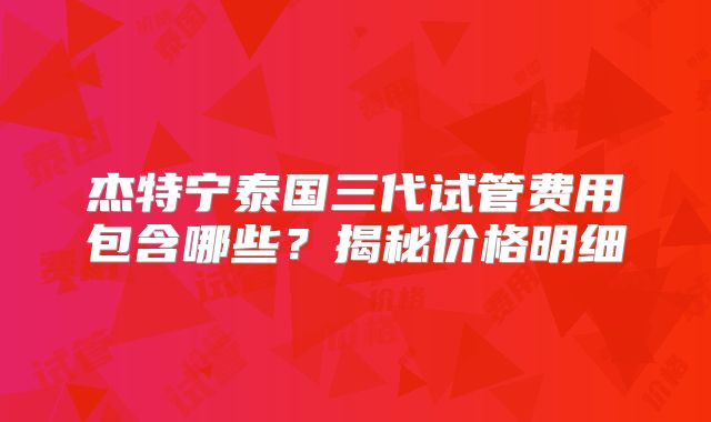 杰特宁泰国三代试管费用包含哪些？揭秘价格明细