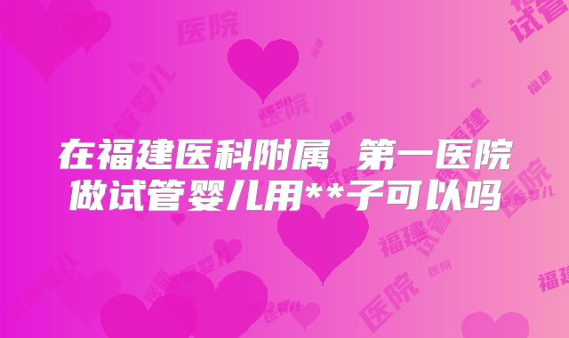 在福建医科附属 第一医院做试管婴儿用**子可以吗