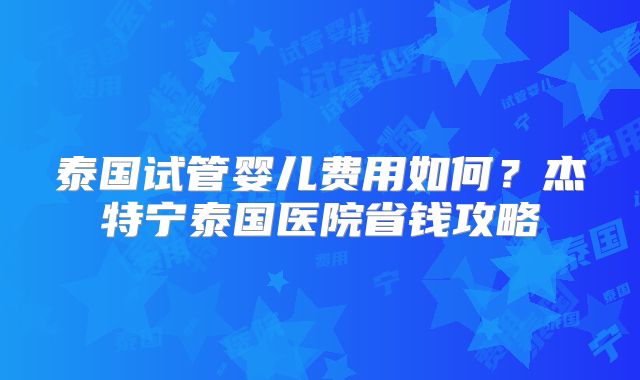 泰国试管婴儿费用如何？杰特宁泰国医院省钱攻略