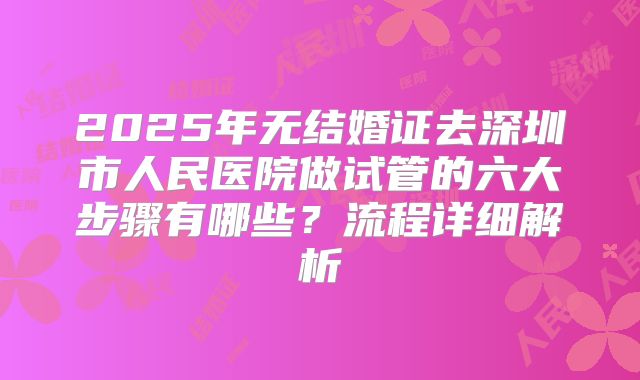 2025年无结婚证去深圳市人民医院做试管的六大步骤有哪些?流程详细解析