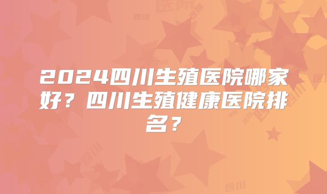 2024四川生殖医院哪家好？四川生殖健康医院排名？