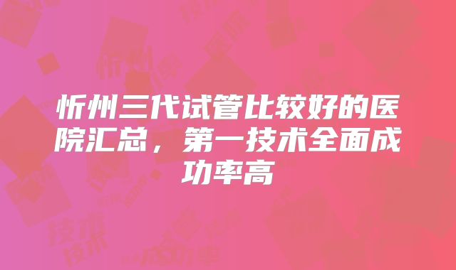 忻州三代试管比较好的医院汇总,第一技术全面成功率高