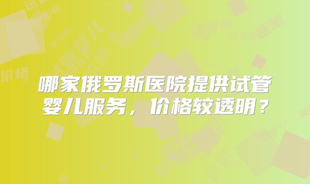 哪家俄罗斯医院提供试管婴儿服务，价格较透明？