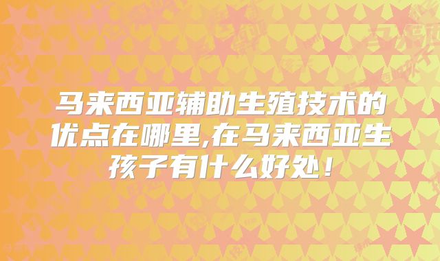 马来西亚辅助生殖技术的优点在哪里,在马来西亚生孩子有什么好处！