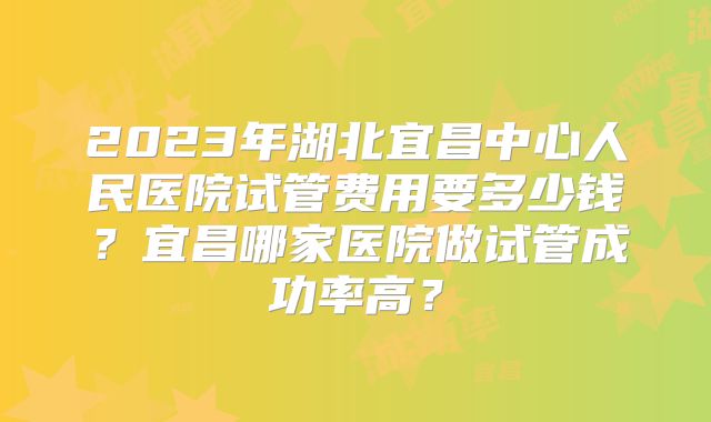 2023年湖北宜昌中心人民医院试管费用要多少钱?宜昌哪家医院做试管成功率高?
